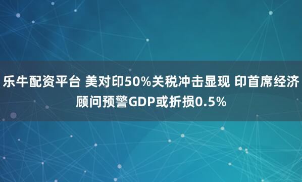 乐牛配资平台 美对印50%关税冲击显现 印首席经济顾问预警GDP或折损0.5%
