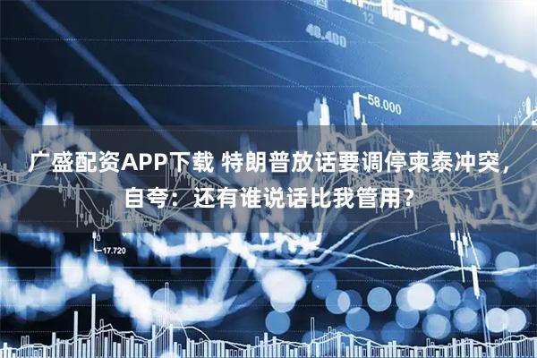 广盛配资APP下载 特朗普放话要调停柬泰冲突，自夸：还有谁说话比我管用？
