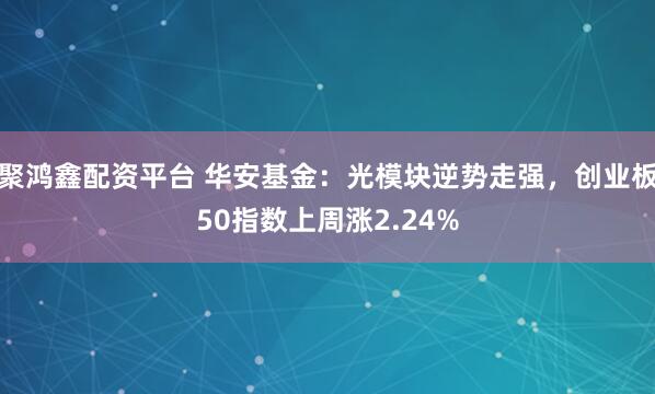 聚鸿鑫配资平台 华安基金：光模块逆势走强，创业板50指数上周涨2.24%